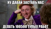 ну давай заставь нас делать 100500 тупых работ