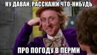 ну давай, расскажи что-нибудь про погоду в перми