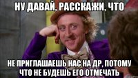 ну давай, расскажи, что не приглашаешь нас на др, потому что не будешь его отмечать