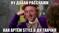 ну давай расскажи как артём style в дк танчил