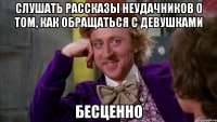 слушать рассказы неудачников о том, как обращаться с девушками бесценно