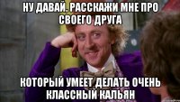 ну давай, расскажи мне про своего друга который умеет делать очень классный кальян