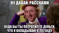 ну давай, расскажи куда бы ты потратил те деньги, что я вкладываю в легенду