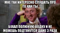 мне так интересно слушать про то как ты бухал полюную водку и не можешь подтянутся даже 3 раза