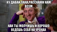 ну давай,лака,расскажи нам всем как ты молчишь и хорошо ведёшь себя на уроках