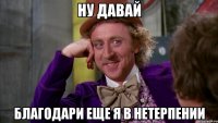 ну давай благодари еще я в нетерпении