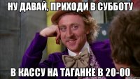 ну давай, приходи в субботу в кассу на таганке в 20-00