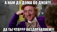 а нам до дома 80 дней!!!.. да ты что??? поздправляем!!!