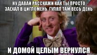 ну давай расскажи как ты просто заехал в цигломень, гулял там весь день и домой целым вернулся