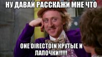 ну давай расскажи мне что one directoin крутые и лапочки!!!