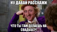 ну давай расскажи что ты там делаешь на свадьбе?!