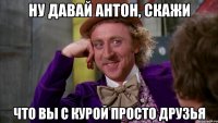 ну давай антон, скажи что вы с курой просто друзья