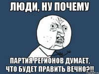 люди, ну почему партия регионов думает, что будет править вечно?!!