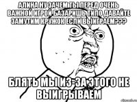 алина ну зачем ты перед очень важной игрой базаришь типо давайте замутим кружок если выиграем??? блять мы из-за этого не выигрываем