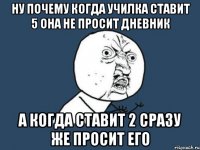 ну почему когда училка ставит 5 она не просит дневник а когда ставит 2 сразу же просит его