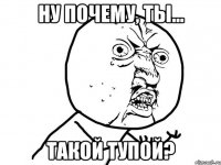 ну почему, ты... такой тупой?