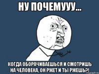 ну почемууу... когда оборачиваешься и смотришь на человека, он ржет и ты ржешь?!