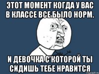 этот момент когда у вас в классе все было норм. и девочка с которой ты сидишь тебе нравится