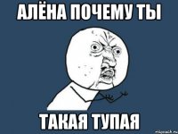 алёна почему ты такая тупая