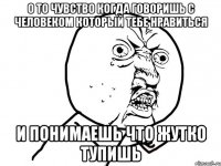 о то чувство когда говоришь с человеком который тебе нравиться и понимаешь что жутко тупишь