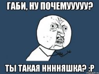 габи, ну почемууууу? ты такая нннняшка? :p