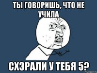 ты говоришь, что не учила схэрали у тебя 5?