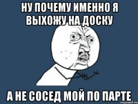 ну почему именно я выхожу на доску а не сосед мой по парте