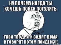 ну почему когда ты хочешь пойти погулять твои тподруги сидят дома и говорят потом пойдем?!!