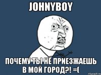 johnyboy почему ты не приезжаешь в мой город?! =(