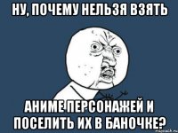 ну, почему нельзя взять аниме персонажей и поселить их в баночке?