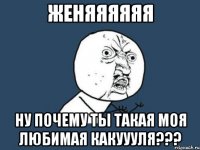 женяяяяяя ну почему ты такая моя любимая какуууля???