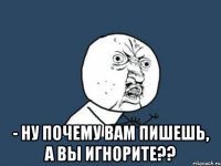  - ну почему вам пишешь, а вы игнорите??