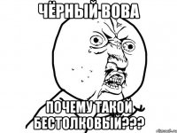 чёрный вова почему такой бестолковый???