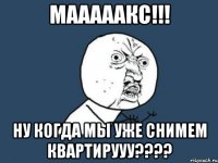 мааааакс!!! ну когда мы уже снимем квартирууу???