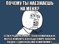 почему ты наезжаешь на меня? если я родилась уже с такой фамилией,и не могу её изменить и вообще в мире навалом людей с одиноковыми фамилиями!!!