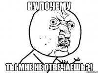 ну почему ты мне не отвечаешь?!