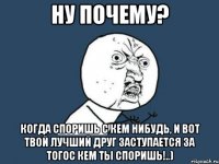 ну почему? когда споришь с кем нибудь, и вот твой лучший друг заступается за тогос кем ты споришь!..)