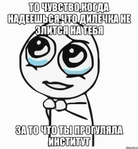 то чувство,когда надеешься,что дилечка не злится на тебя за то что ты прогуляла институт