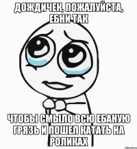 дождичек, пожалуйста, ебни так чтобы смыло всю ебаную грязь и пошел катать на роликах