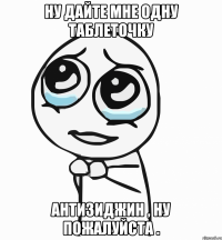 ну дайте мне одну таблеточку антизиджин , ну пожалуйста .