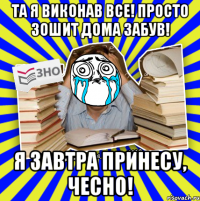 та я виконав все! просто зошит дома забув! я завтра принесу, чесно!