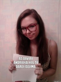 As daviau Andriuxai kol tu darei isejima.