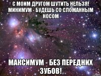 с моим другом шутить нельзя! минимум - будешь со сломанным носом максимум - без передних зубов!