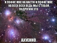 и пофиг мне на настю и пофиг мне на всех всех ведь мы с тобой подруги и это ахуенно