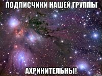 подписчики нашей группы ахринительны!