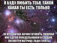 я буду любить тебя, такой какая ты есть, только не вредничай, начни готовить, покупай мне еду по понедельникам и средам, посмотри матрицу, ходи гулять