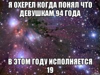 я охерел когда понял что девушкам 94 года в этом году исполняется 19