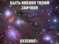 быть именно твоим заичкой охуенно=*