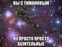 вы с тимановым ну просто просто ахуительные