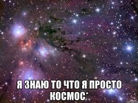  я знаю то что я просто космос*